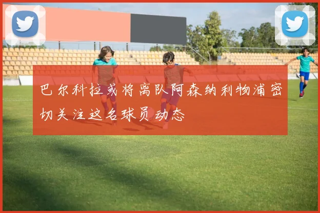 巴尔科拉或将离队阿森纳利物浦密切关注这名球员动态